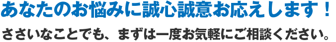 あなたのお悩みに誠心誠意お応えします！ささいなことでもまずは一度お気軽にご相談ください。